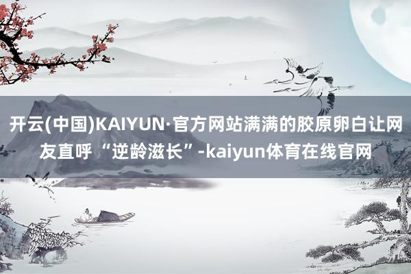 开云(中国)KAIYUN·官方网站满满的胶原卵白让网友直呼 “逆龄滋长”-kaiyun体育在线官网