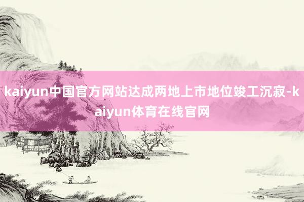 kaiyun中国官方网站达成两地上市地位竣工沉寂-kaiyun体育在线官网