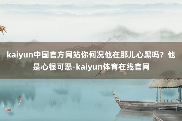kaiyun中国官方网站你何况他在那儿心黑吗？　　他是心很可恶-kaiyun体育在线官网