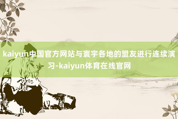 kaiyun中国官方网站与寰宇各地的盟友进行连续演习-kaiyun体育在线官网