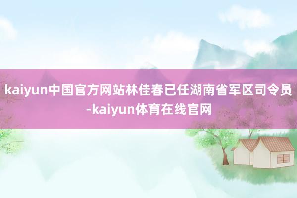 kaiyun中国官方网站林佳春已任湖南省军区司令员-kaiyun体育在线官网
