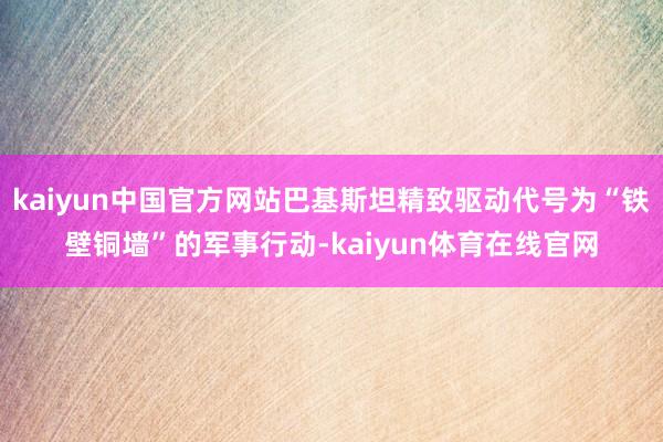 kaiyun中国官方网站巴基斯坦精致驱动代号为“铁壁铜墙”的军事行动-kaiyun体育在线官网