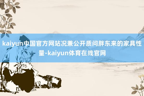 kaiyun中国官方网站况兼公开质问胖东来的家具性量-kaiyun体育在线官网