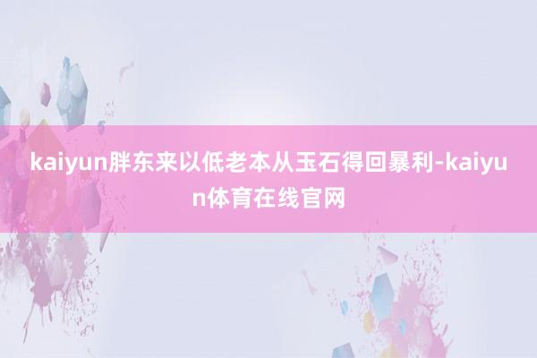 kaiyun胖东来以低老本从玉石得回暴利-kaiyun体育在线官网