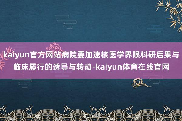 kaiyun官方网站病院要加速核医学界限科研后果与临床履行的诱导与转动-kaiyun体育在线官网
