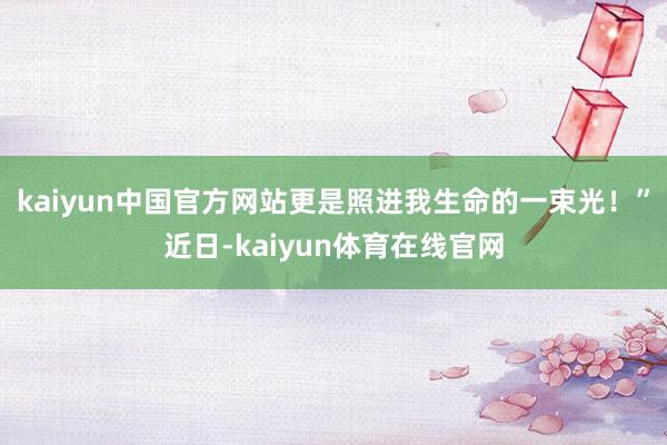 kaiyun中国官方网站更是照进我生命的一束光！”近日-kaiyun体育在线官网