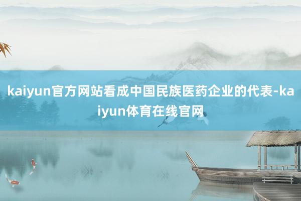 kaiyun官方网站看成中国民族医药企业的代表-kaiyun体育在线官网