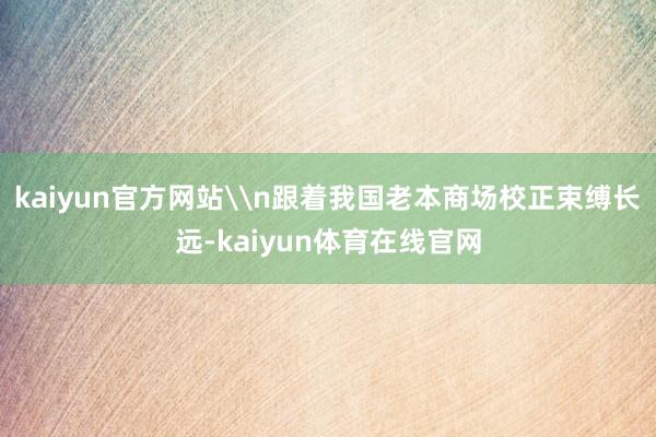 kaiyun官方网站\n跟着我国老本商场校正束缚长远-kaiyun体育在线官网