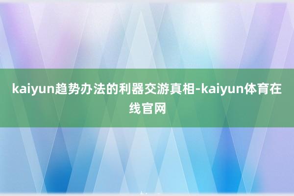 kaiyun趋势办法的利器交游真相-kaiyun体育在线官网