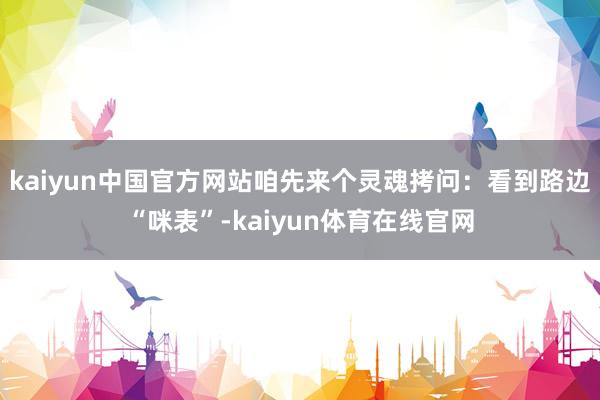 kaiyun中国官方网站咱先来个灵魂拷问：看到路边“咪表”-kaiyun体育在线官网