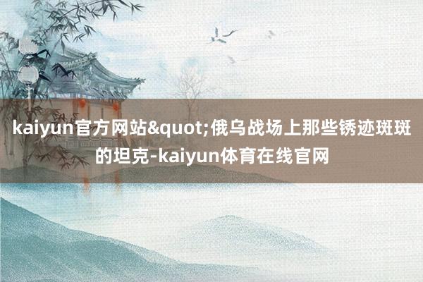 kaiyun官方网站"俄乌战场上那些锈迹斑斑的坦克-kaiyun体育在线官网