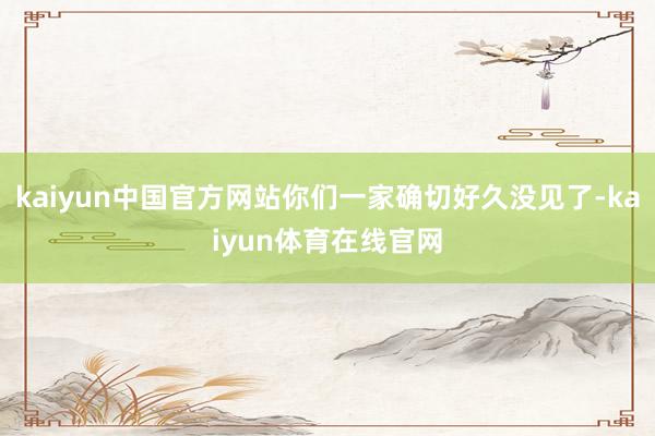 kaiyun中国官方网站你们一家确切好久没见了-kaiyun体育在线官网