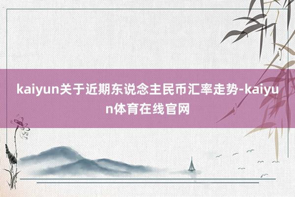kaiyun关于近期东说念主民币汇率走势-kaiyun体育在线官网