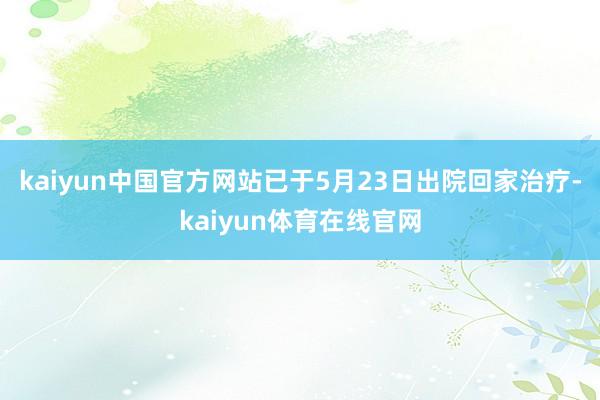 kaiyun中国官方网站已于5月23日出院回家治疗-kaiyun体育在线官网