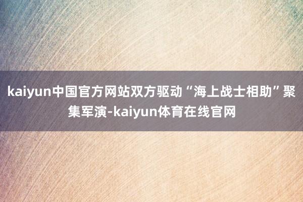 kaiyun中国官方网站双方驱动“海上战士相助”聚集军演-kaiyun体育在线官网