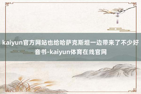 kaiyun官方网站也给哈萨克斯坦一边带来了不少好音书-kaiyun体育在线官网