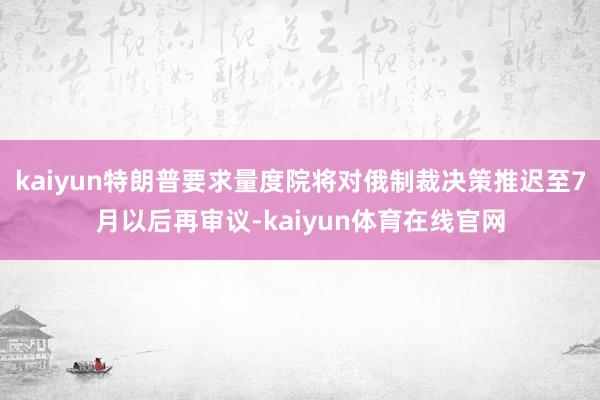 kaiyun特朗普要求量度院将对俄制裁决策推迟至7月以后再审议-kaiyun体育在线官网