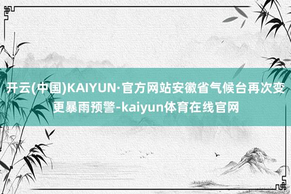 开云(中国)KAIYUN·官方网站安徽省气候台再次变更暴雨预警-kaiyun体育在线官网