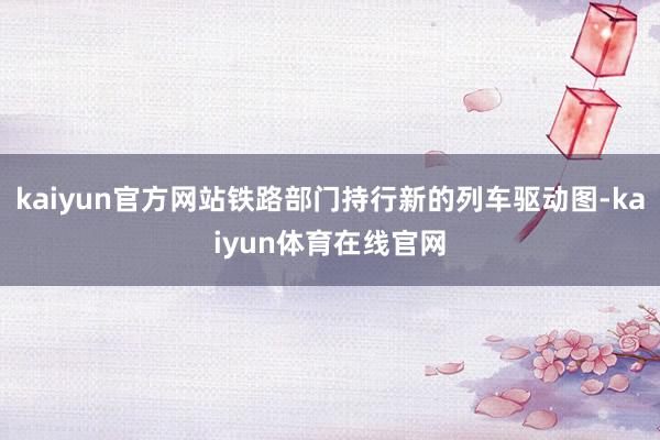 kaiyun官方网站铁路部门持行新的列车驱动图-kaiyun体育在线官网