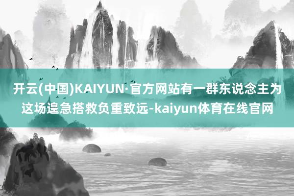 开云(中国)KAIYUN·官方网站有一群东说念主为这场遑急搭救负重致远-kaiyun体育在线官网