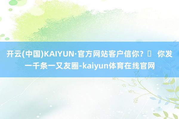 开云(中国)KAIYUN·官方网站客户信你？▸ 你发一千条一又友圈-kaiyun体育在线官网