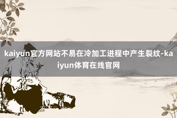 kaiyun官方网站不易在冷加工进程中产生裂纹-kaiyun体育在线官网