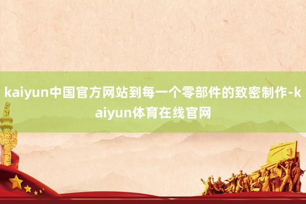 kaiyun中国官方网站到每一个零部件的致密制作-kaiyun体育在线官网