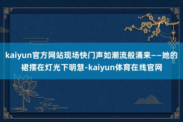 kaiyun官方网站现场快门声如潮流般涌来——她的裙摆在灯光下明慧-kaiyun体育在线官网