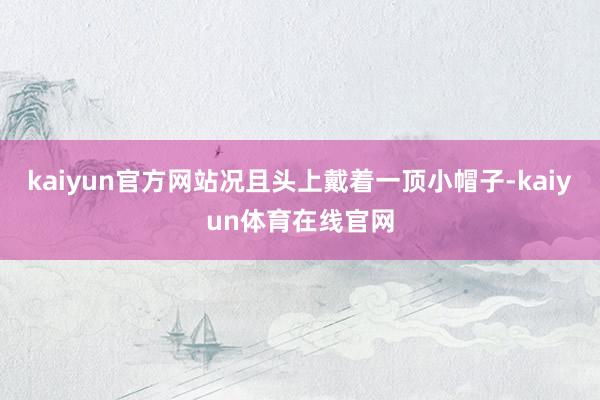 kaiyun官方网站况且头上戴着一顶小帽子-kaiyun体育在线官网