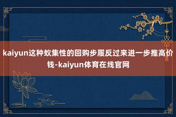 kaiyun这种蚁集性的回购步履反过来进一步推高价钱-kaiyun体育在线官网