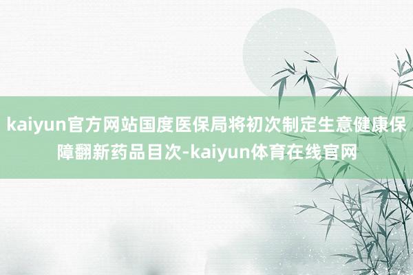 kaiyun官方网站国度医保局将初次制定生意健康保障翻新药品目次-kaiyun体育在线官网