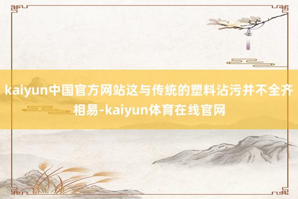 kaiyun中国官方网站这与传统的塑料沾污并不全齐相易-kaiyun体育在线官网