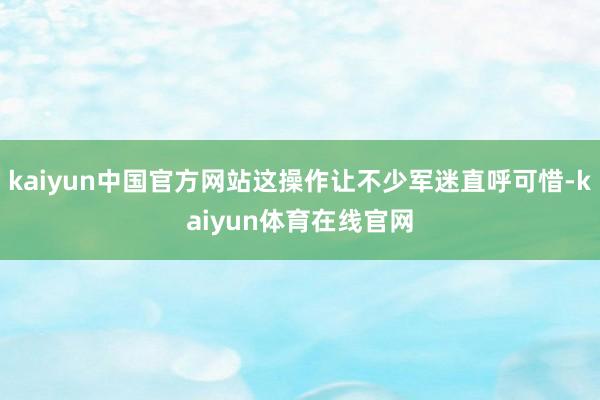 kaiyun中国官方网站这操作让不少军迷直呼可惜-kaiyun体育在线官网