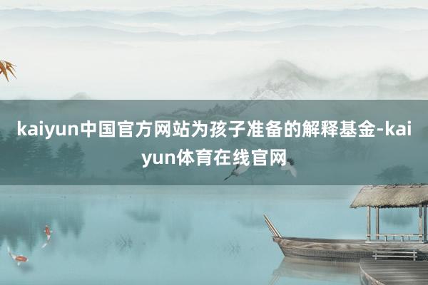 kaiyun中国官方网站为孩子准备的解释基金-kaiyun体育在线官网