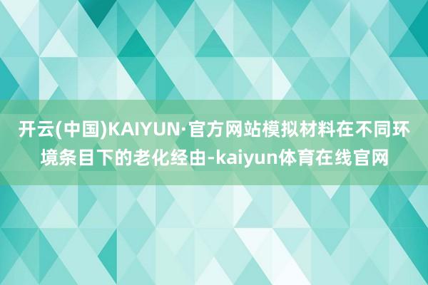开云(中国)KAIYUN·官方网站模拟材料在不同环境条目下的老化经由-kaiyun体育在线官网
