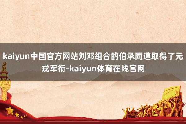 kaiyun中国官方网站刘邓组合的伯承同道取得了元戎军衔-kaiyun体育在线官网