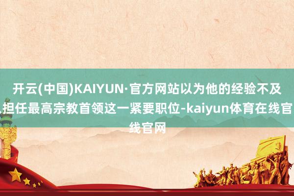 开云(中国)KAIYUN·官方网站以为他的经验不及以担任最高宗教首领这一紧要职位-kaiyun体育在
