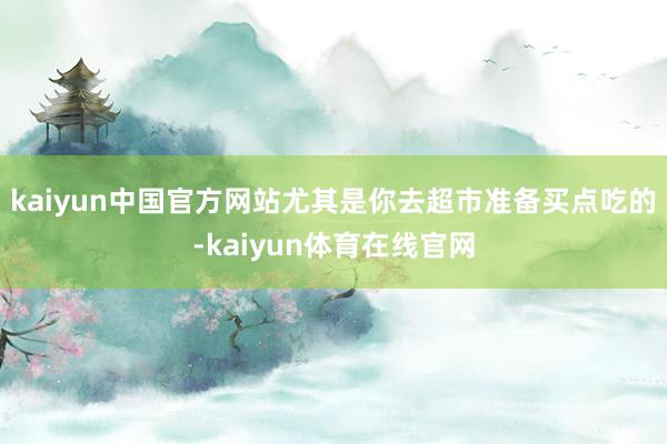 kaiyun中国官方网站尤其是你去超市准备买点吃的-kaiyun体育在线官网