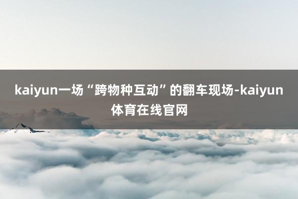 kaiyun一场“跨物种互动”的翻车现场-kaiyun体育在线官网