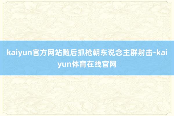 kaiyun官方网站随后抓枪朝东说念主群射击-kaiyun体育在线官网