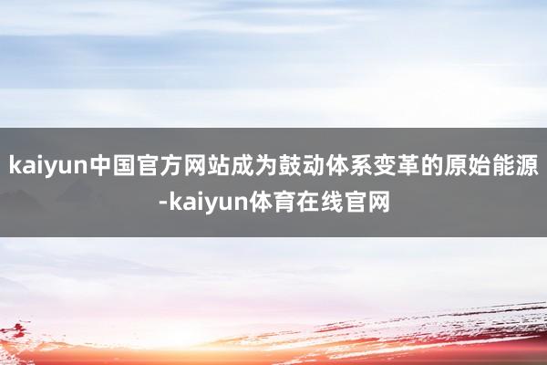 kaiyun中国官方网站成为鼓动体系变革的原始能源-kaiyun体育在线官网