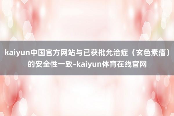 kaiyun中国官方网站与已获批允洽症（玄色素瘤）的安全性一致-kaiyun体育在线官网