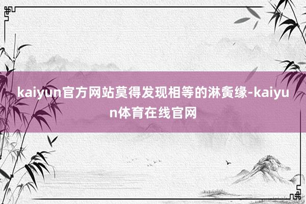 kaiyun官方网站莫得发现相等的淋夤缘-kaiyun体育在线官网