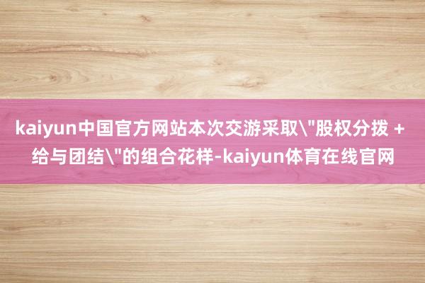 kaiyun中国官方网站本次交游采取＂股权分拨 + 给与团结＂的组合花样-kaiyun体育在线官网
