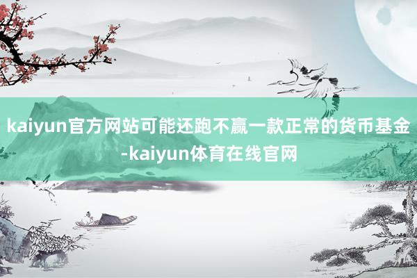 kaiyun官方网站可能还跑不赢一款正常的货币基金-kaiyun体育在线官网