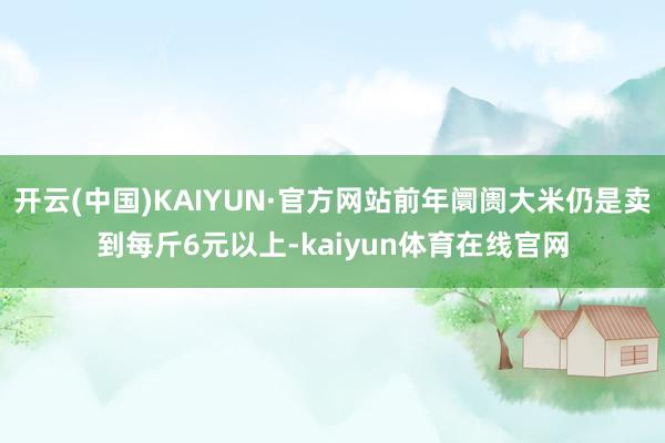 开云(中国)KAIYUN·官方网站前年阛阓大米仍是卖到每斤6元以上-kaiyun体育在线官网
