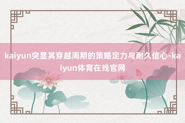 kaiyun突显其穿越周期的策略定力与耐久信心-kaiyun体育在线官网