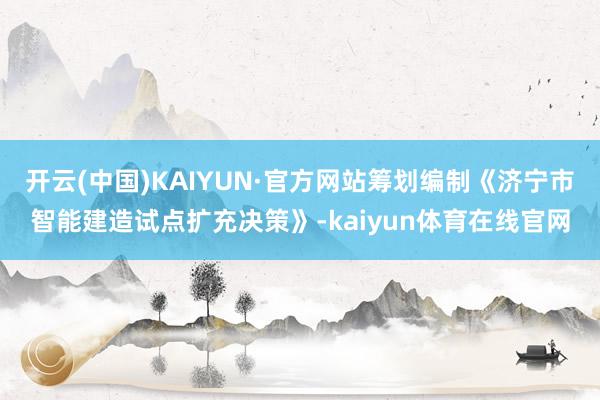 开云(中国)KAIYUN·官方网站筹划编制《济宁市智能建造试点扩充决策》-kaiyun体育在线官网