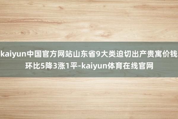 kaiyun中国官方网站山东省9大类迫切出产贵寓价钱环比5降3涨1平-kaiyun体育在线官网