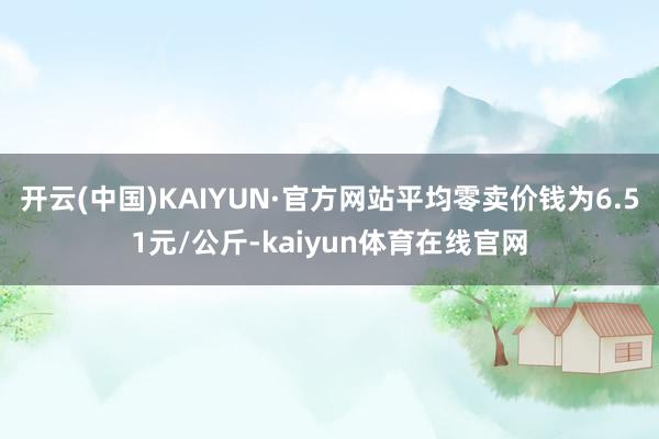 开云(中国)KAIYUN·官方网站平均零卖价钱为6.51元/公斤-kaiyun体育在线官网